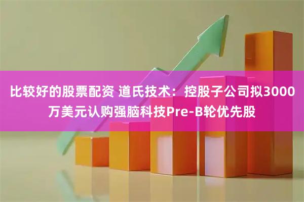 比较好的股票配资 道氏技术:控股子公司拟3000万美元认购强脑科技Pre-B轮优先股