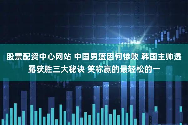 股票配资中心网站 中国男篮因何惨败 韩国主帅透露获胜三大秘诀 笑称赢的最轻松的一