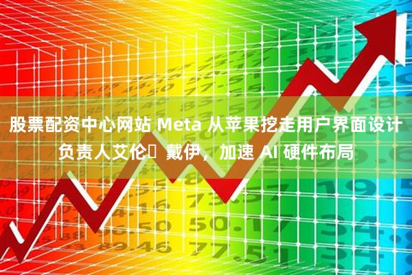 股票配资中心网站 Meta 从苹果挖走用户界面设计负责人艾伦・戴伊,加速 AI 硬件布局