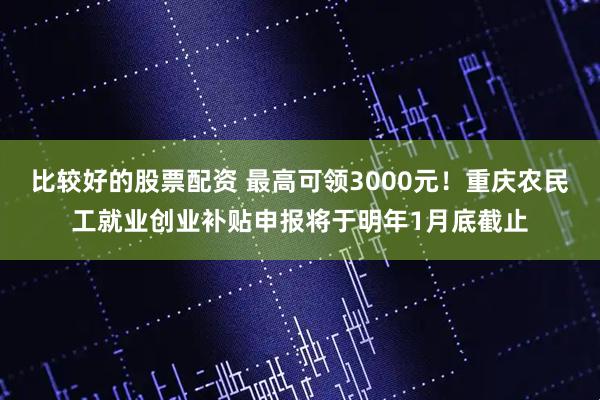 比较好的股票配资 最高可领3000元！重庆农民工就业创业补贴申报将于明年1月底截止