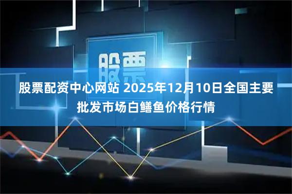 股票配资中心网站 2025年12月10日全国主要批发市场白鳝鱼价格行情