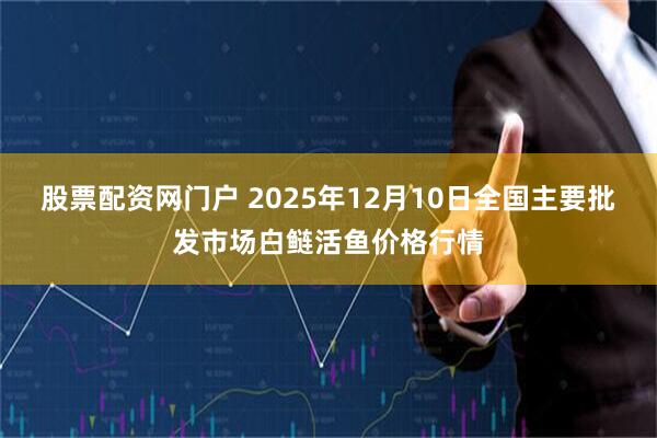 股票配资网门户 2025年12月10日全国主要批发市场白鲢活鱼价格行情