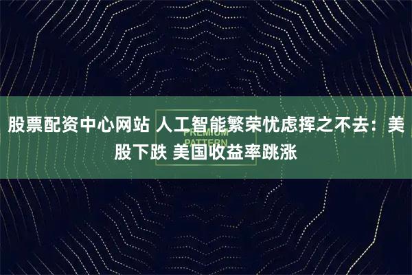 股票配资中心网站 人工智能繁荣忧虑挥之不去：美股下跌 美国收益率跳涨
