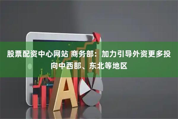 股票配资中心网站 商务部：加力引导外资更多投向中西部、东北等地区