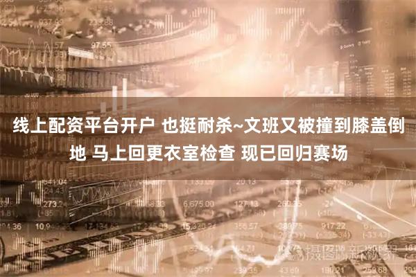 线上配资平台开户 也挺耐杀~文班又被撞到膝盖倒地 马上回更衣室检查 现已回归赛场