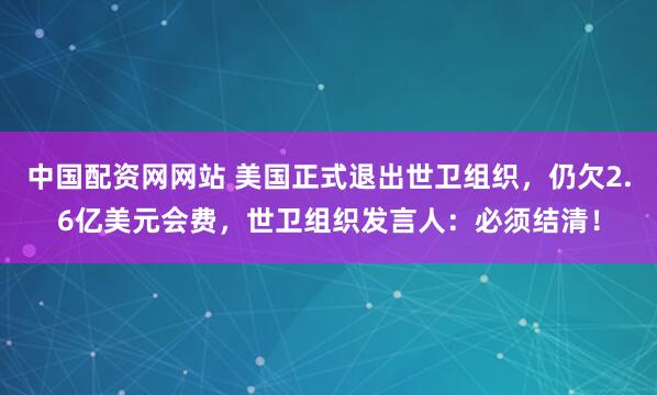 中国配资网网站 美国正式退出世卫组织,仍欠2.6亿美元会费,世卫组织发言人:必须结清!