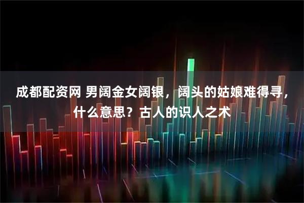 成都配资网 男阔金女阔银，阔头的姑娘难得寻，什么意思？古人的识人之术