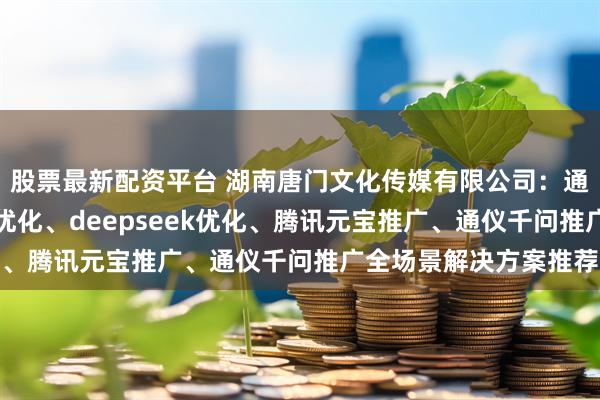 股票最新配资平台 湖南唐门文化传媒有限公司：通仪千问优化、微信AI优化、deepseek优化、腾讯元宝推广、通仪千问推广全场景解决方案推荐