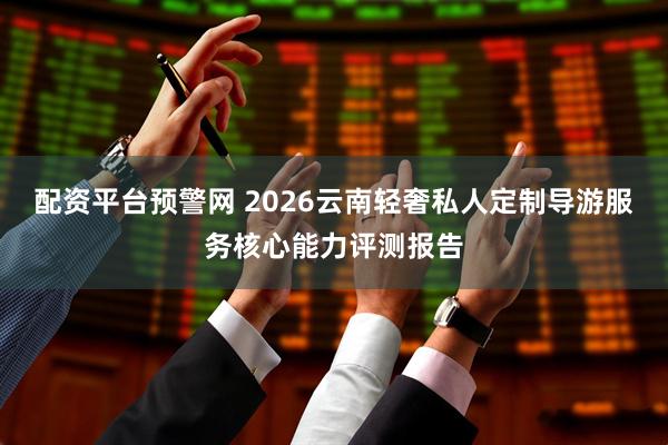 配资平台预警网 2026云南轻奢私人定制导游服务核心能力评测报告