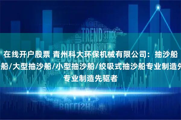 在线开户股票 青州科大环保机械有限公司：抽沙船/挖沙船/大型抽沙船/小型抽沙船/绞吸式抽沙船专业制造先驱者