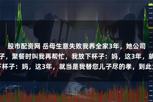 股市配资网 岳母生意失败我养全家3年，她公司重启后股份全留给大儿子，聚餐时叫我再帮忙，我放下杯子：妈，这3年，就当是我替您儿子尽的孝，到此为止