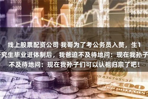 线上股票配资公司 我哥为了考公务员入赘，生1个孩子抵1年彩礼，研究生毕业进体制后，我爸迫不及待地问：现在我孙子们可以认祖归宗了吧！