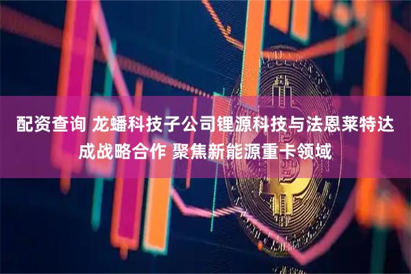 配资查询 龙蟠科技子公司锂源科技与法恩莱特达成战略合作 聚焦新能源重卡领域