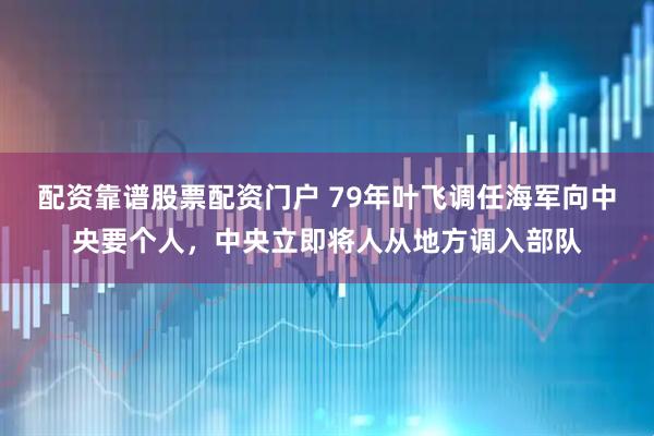 配资靠谱股票配资门户 79年叶飞调任海军向中央要个人，中央立即将人从地方调入部队