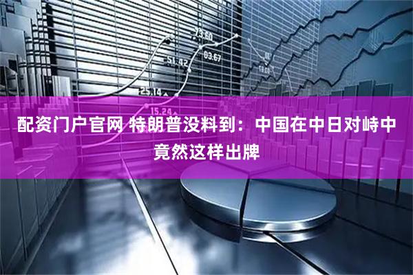 配资门户官网 特朗普没料到：中国在中日对峙中竟然这样出牌