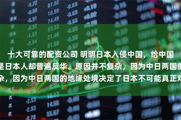 十大可靠的配资公司 明明日本入侵中国，给中国造成了巨大的伤害，可是日本人却普遍反华。原因并不复杂，因为中日两国的地缘处境决定了日本不可能真正对华友好