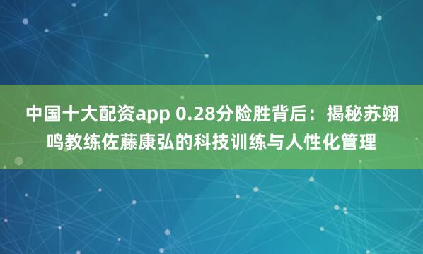 中国十大配资app 0.28分险胜背后：揭秘苏翊鸣教练佐藤康弘的科技训练与人性化管理