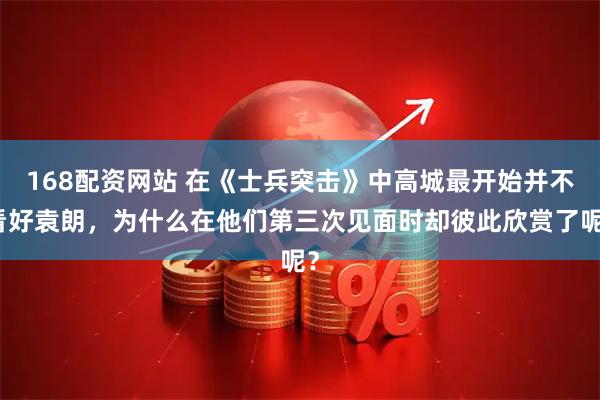 168配资网站 在《士兵突击》中高城最开始并不看好袁朗，为什么在他们第三次见面时却彼此欣赏了呢？