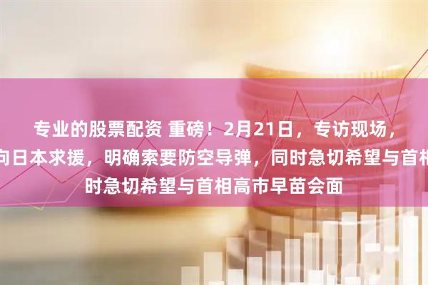 专业的股票配资 重磅！2月21日，专访现场，泽连斯基当场向日本求援，明确索要防空导弹，同时急切希望与首相高市早苗会面