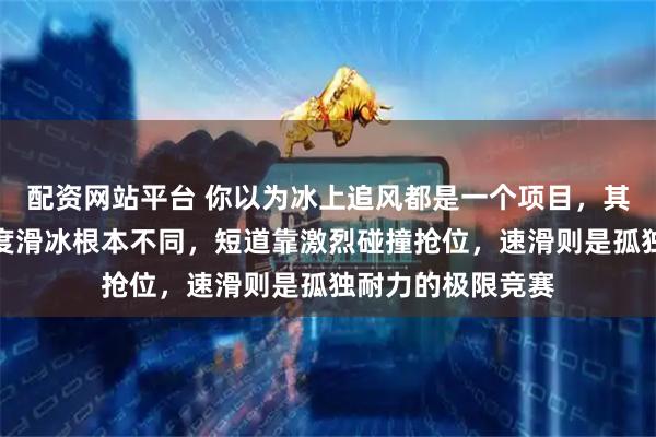 配资网站平台 你以为冰上追风都是一个项目，其实短道速滑和速度滑冰根本不同，短道靠激烈碰撞抢位，速滑则是孤独耐力的极限竞赛