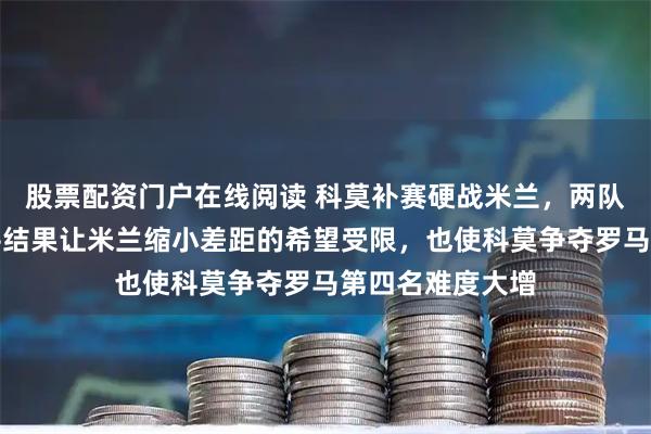 股票配资门户在线阅读 科莫补赛硬战米兰，两队两败俱伤，战平结果让米兰缩小差距的希望受限，也使科莫争夺罗马第四名难度大增