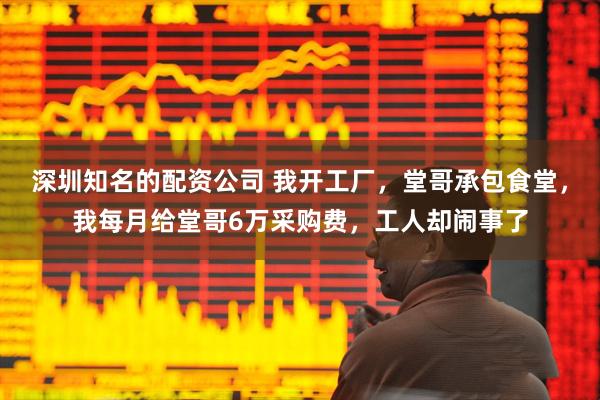 深圳知名的配资公司 我开工厂，堂哥承包食堂，我每月给堂哥6万采购费，工人却闹事了