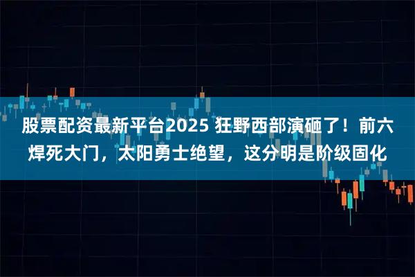 股票配资最新平台2025 狂野西部演砸了!前六焊死大门,太阳勇士绝望,这分明是阶级固化