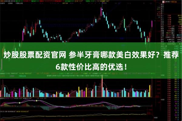 炒股股票配资官网 参半牙膏哪款美白效果好？推荐6款性价比高的优选！