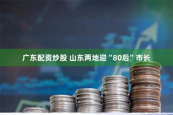 广东配资炒股 山东两地迎“80后”市长