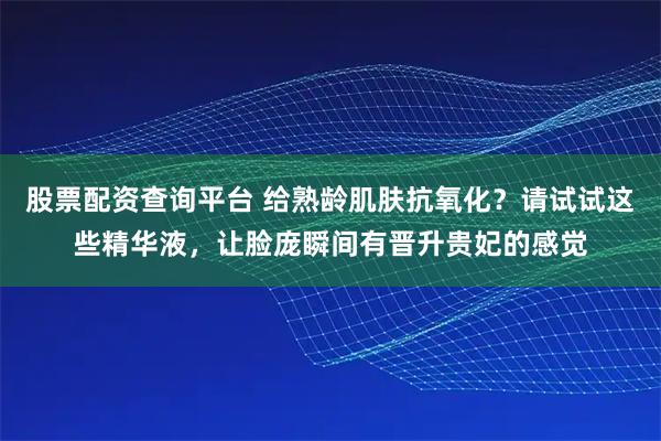 股票配资查询平台 给熟龄肌肤抗氧化？请试试这些精华液，让脸庞瞬间有晋升贵妃的感觉