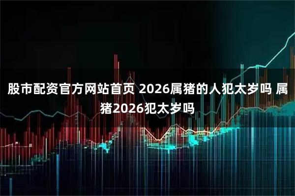 股市配资官方网站首页 2026属猪的人犯太岁吗 属猪2026犯太岁吗