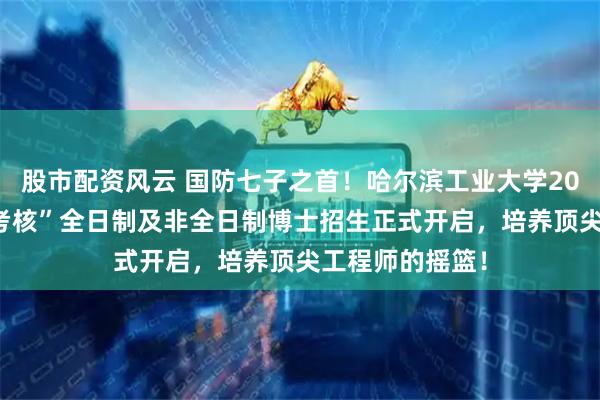 股市配资风云 国防七子之首！哈尔滨工业大学2026年“申请－考核”全日制及非全日制博士招生正式开启，培养顶尖工程师的摇篮！