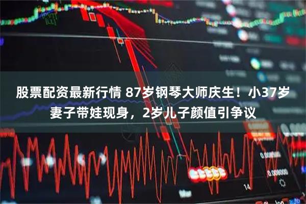股票配资最新行情 87岁钢琴大师庆生！小37岁妻子带娃现身，2岁儿子颜值引争议