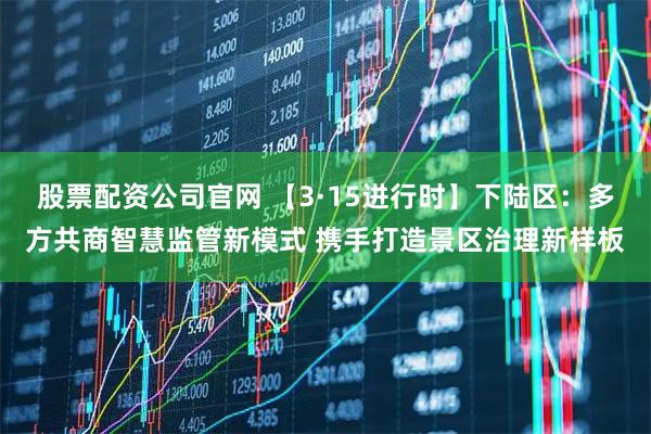 股票配资公司官网 【3·15进行时】下陆区：多方共商智慧监管新模式 携手打造景区治理新样板