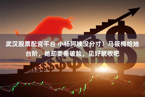 武汉股票配资平台 小杨阿姨没分寸！马筱梅给她台阶，她却要撕破脸，见好就收吧