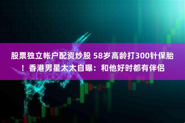 股票独立帐户配资炒股 58岁高龄打300针保胎！香港男星太太自曝：和他好时都有伴侣