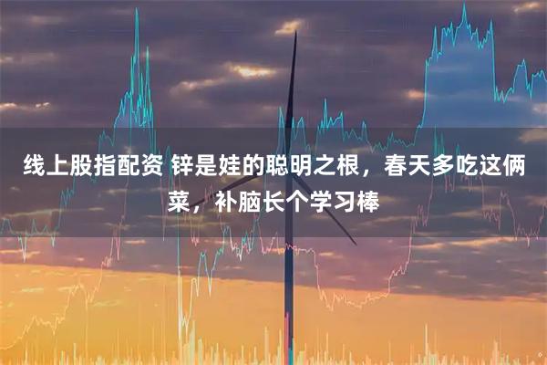 线上股指配资 锌是娃的聪明之根，春天多吃这俩菜，补脑长个学习棒