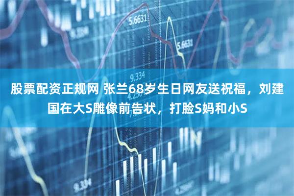 股票配资正规网 张兰68岁生日网友送祝福,刘建国在大S雕像前告状,打脸S妈和小S