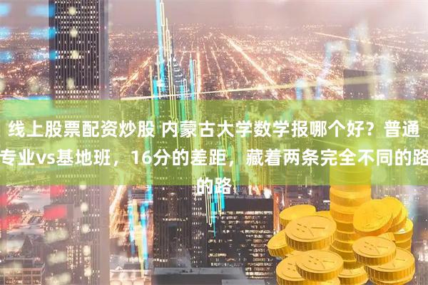 线上股票配资炒股 内蒙古大学数学报哪个好？普通专业vs基地班，16分的差距，藏着两条完全不同的路