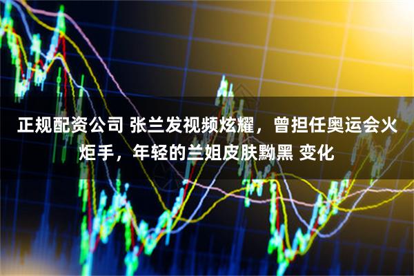 正规配资公司 张兰发视频炫耀，曾担任奥运会火炬手，年轻的兰姐皮肤黝黑 变化