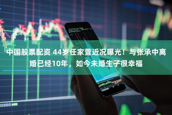 中国股票配资 44岁任家萱近况曝光！与张承中离婚已经10年，如今未婚生子很幸福