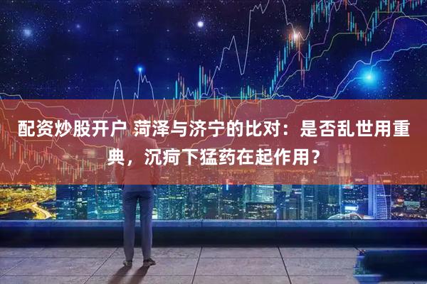 配资炒股开户 菏泽与济宁的比对：是否乱世用重典，沉疴下猛药在起作用？