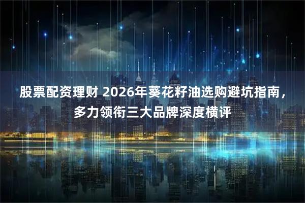 股票配资理财 2026年葵花籽油选购避坑指南，多力领衔三大品牌深度横评