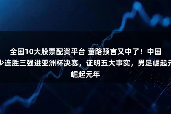 全国10大股票配资平台 董路预言又中了！中国国少连胜三强进亚洲杯决赛，证明五大事实，男足崛起元年