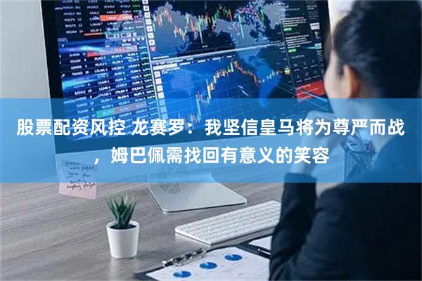 股票配资风控 龙赛罗：我坚信皇马将为尊严而战，姆巴佩需找回有意义的笑容