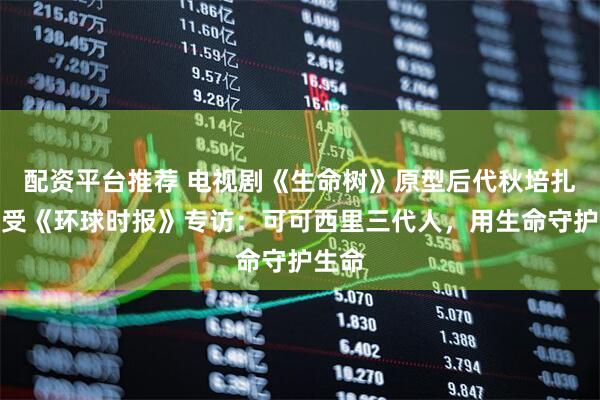 配资平台推荐 电视剧《生命树》原型后代秋培扎西接受《环球时报》专访：可可西里三代人，用生命守护生命