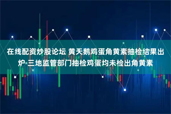 在线配资炒股论坛 黄天鹅鸡蛋角黄素抽检结果出炉 三地监管部门抽检鸡蛋均未检出角黄素