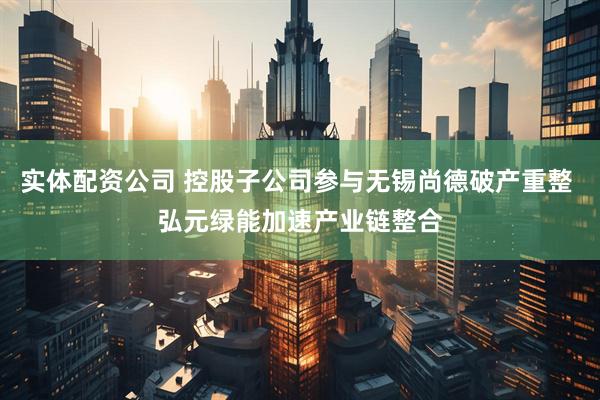 实体配资公司 控股子公司参与无锡尚德破产重整 弘元绿能加速产业链整合