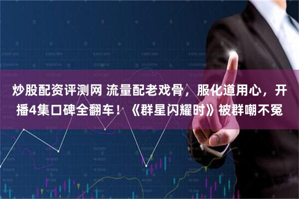 炒股配资评测网 流量配老戏骨，服化道用心，开播4集口碑全翻车！《群星闪耀时》被群嘲不冤