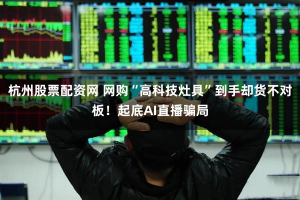杭州股票配资网 网购“高科技灶具”到手却货不对板！起底AI直播骗局